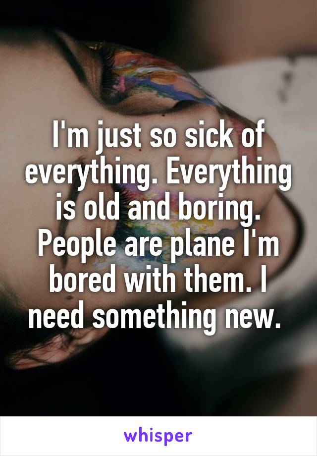 I'm just so sick of everything. Everything is old and boring. People are plane I'm bored with them. I need something new. 