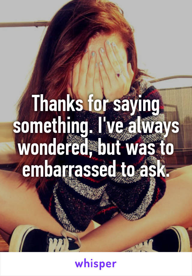 Thanks for saying something. I've always wondered, but was to embarrassed to ask.