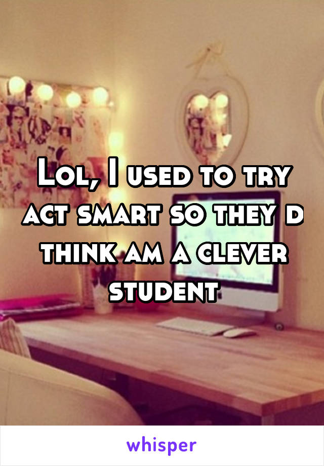 Lol, I used to try act smart so they d think am a clever student