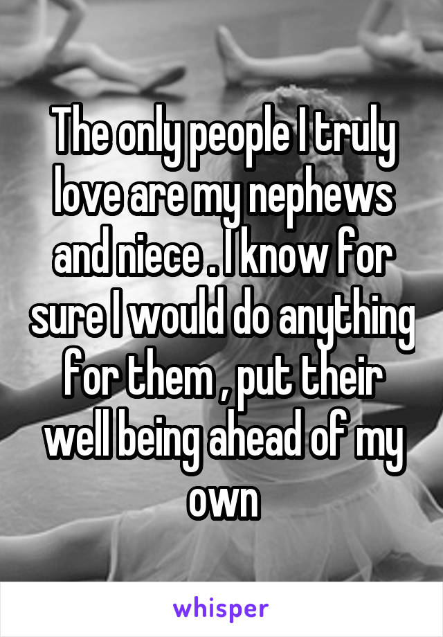 The only people I truly love are my nephews and niece . I know for sure I would do anything for them , put their well being ahead of my own