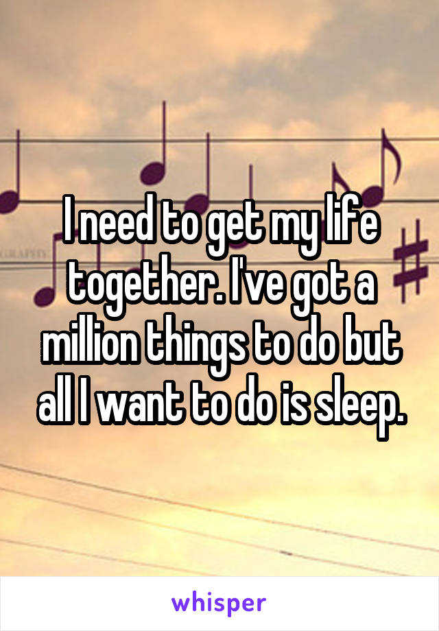 I need to get my life together. I've got a million things to do but all I want to do is sleep.