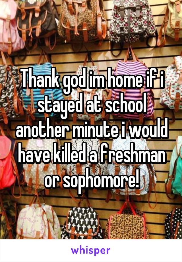 Thank god im home if i stayed at school another minute i would have killed a freshman or sophomore!