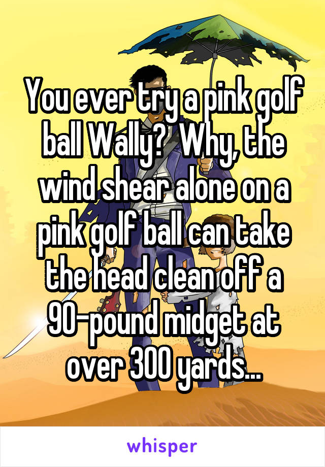 You ever try a pink golf ball Wally?  Why, the wind shear alone on a pink golf ball can take the head clean off a 90-pound midget at over 300 yards...