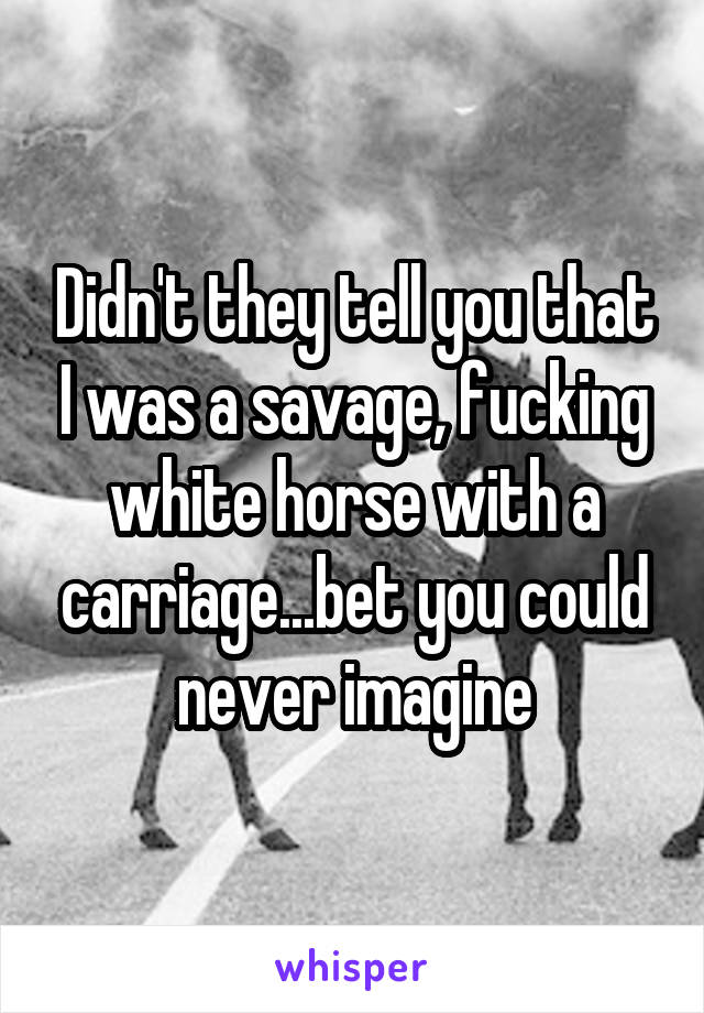 Didn't they tell you that I was a savage, fucking white horse with a carriage...bet you could never imagine