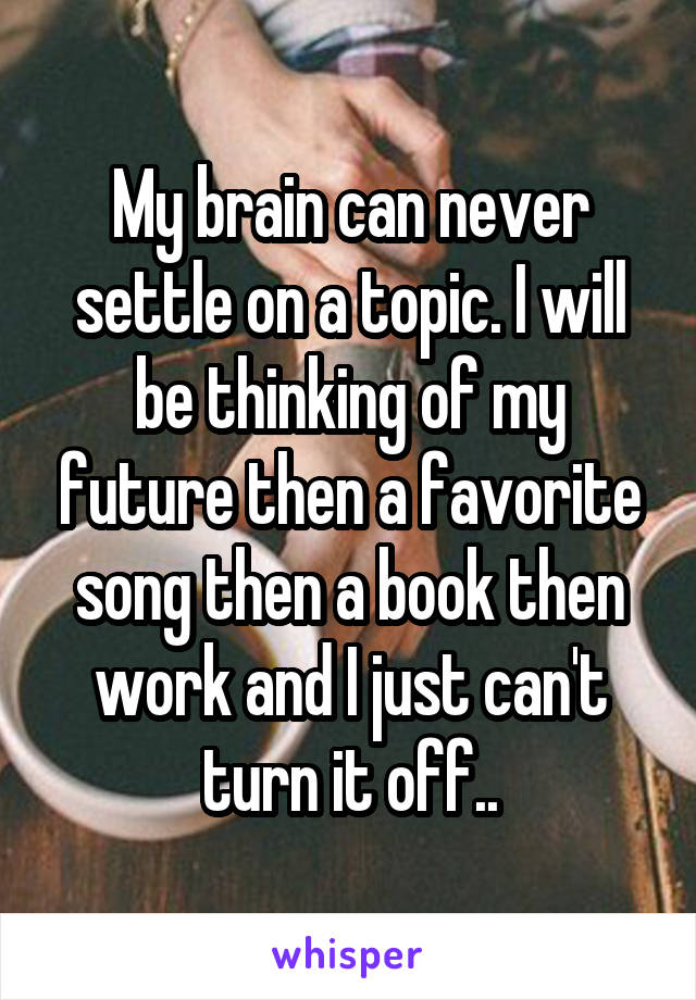 My brain can never settle on a topic. I will be thinking of my future then a favorite song then a book then work and I just can't turn it off..