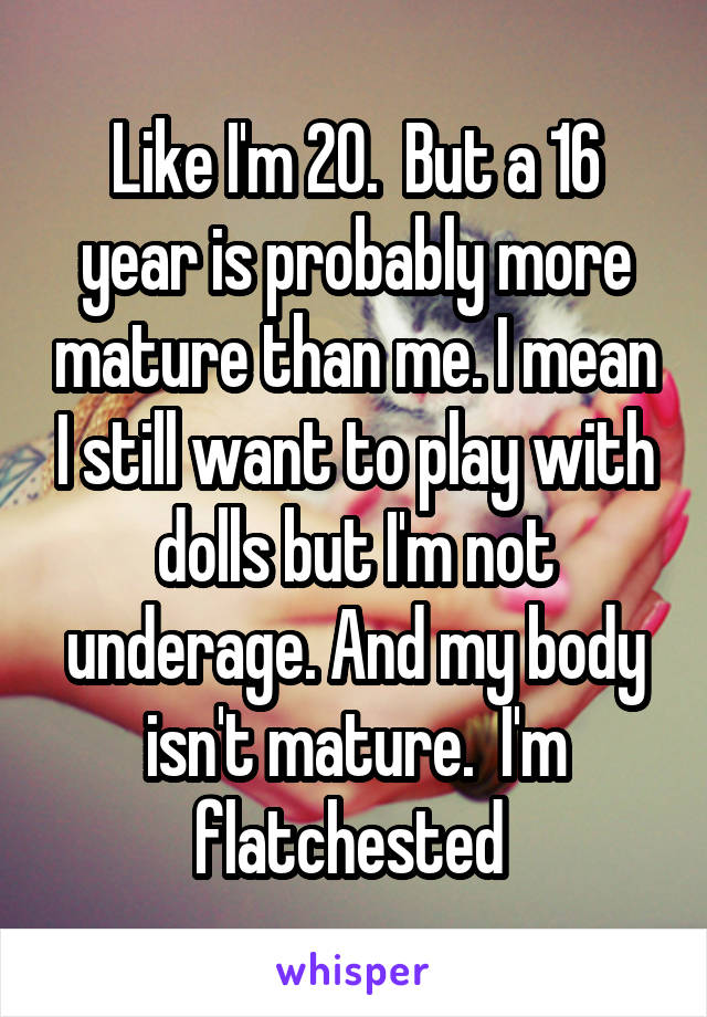 Like I'm 20.  But a 16 year is probably more mature than me. I mean I still want to play with dolls but I'm not underage. And my body isn't mature.  I'm flatchested 