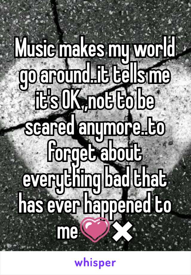 Music makes my world go around..it tells me it's OK ,not to be scared anymore..to forget about everything bad that has ever happened to me💗✖