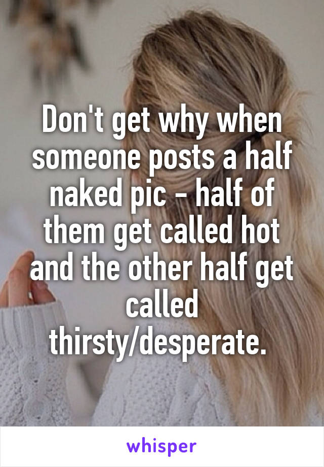 Don't get why when someone posts a half naked pic - half of them get called hot and the other half get called thirsty/desperate. 