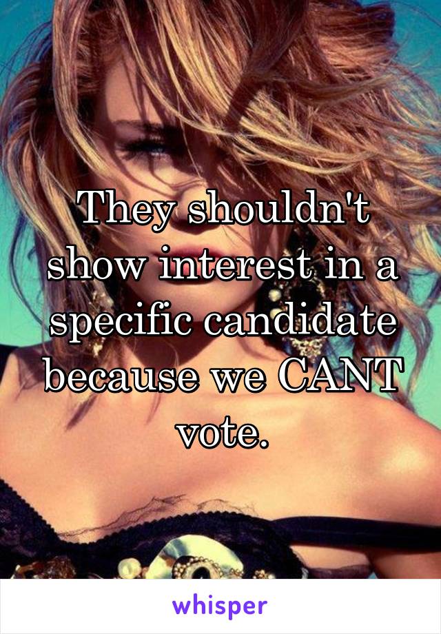 They shouldn't show interest in a specific candidate because we CANT vote.