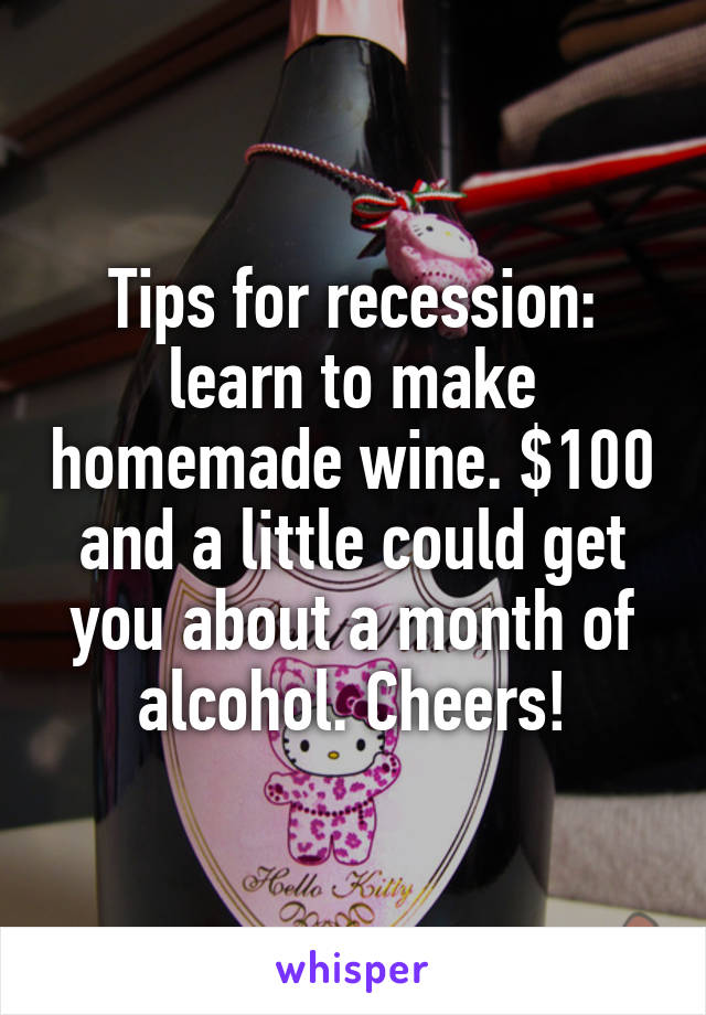 Tips for recession: learn to make homemade wine. $100 and a little could get you about a month of alcohol. Cheers!