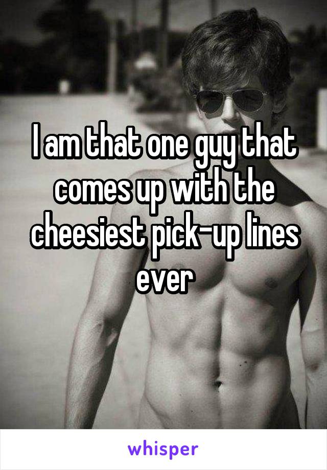 I am that one guy that comes up with the cheesiest pick-up lines ever
