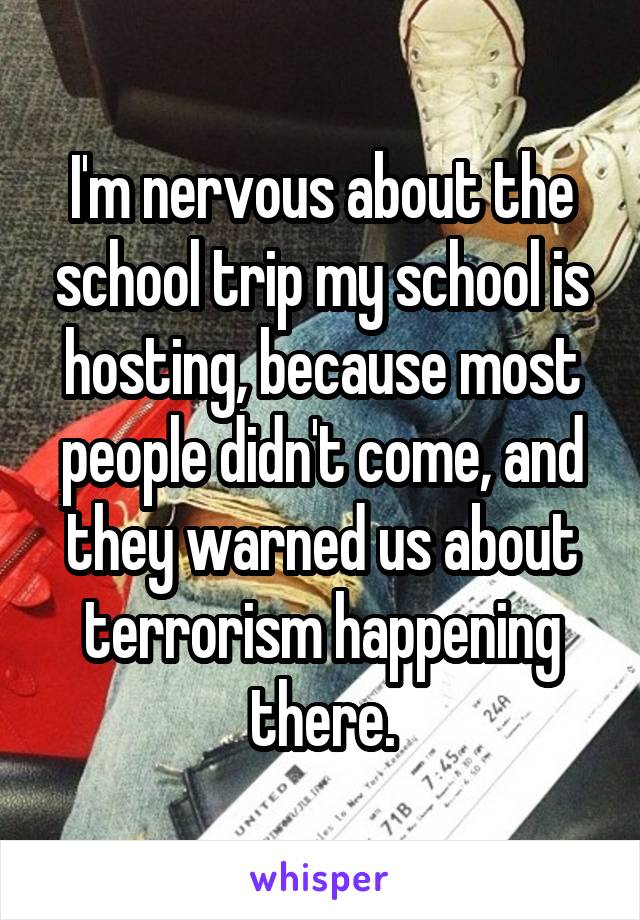 I'm nervous about the school trip my school is hosting, because most people didn't come, and they warned us about terrorism happening there.