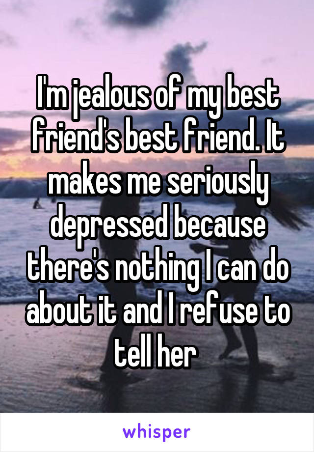 I'm jealous of my best friend's best friend. It makes me seriously depressed because there's nothing I can do about it and I refuse to tell her 