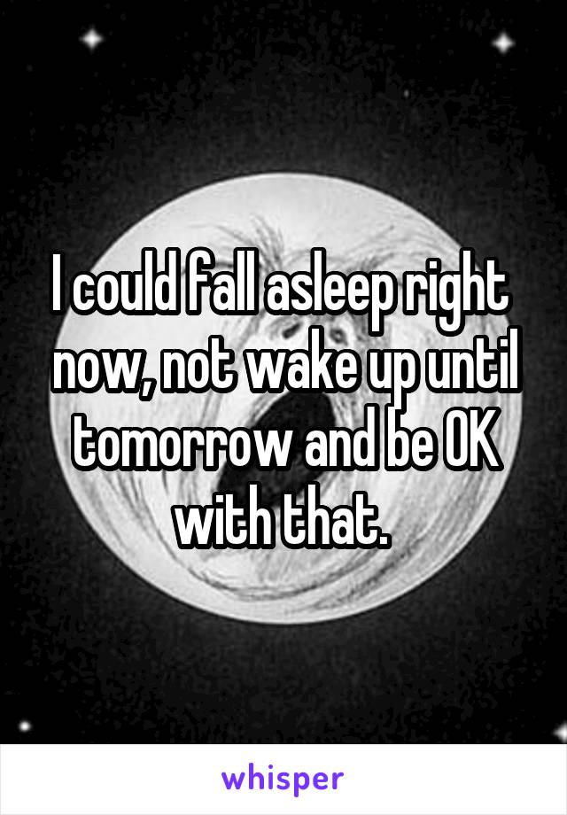 I could fall asleep right  now, not wake up until tomorrow and be OK with that. 