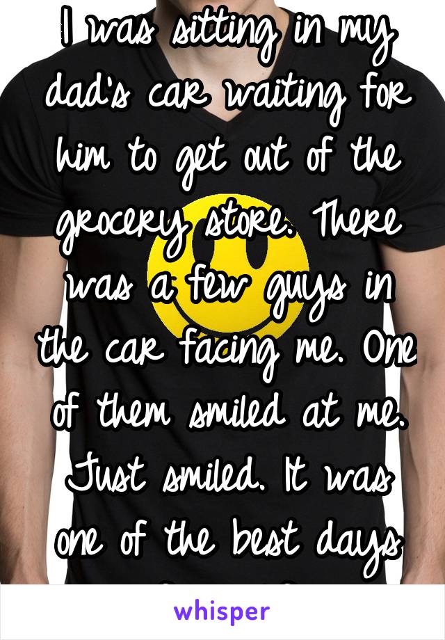 I was sitting in my dad's car waiting for him to get out of the grocery store. There was a few guys in the car facing me. One of them smiled at me. Just smiled. It was one of the best days of my life.