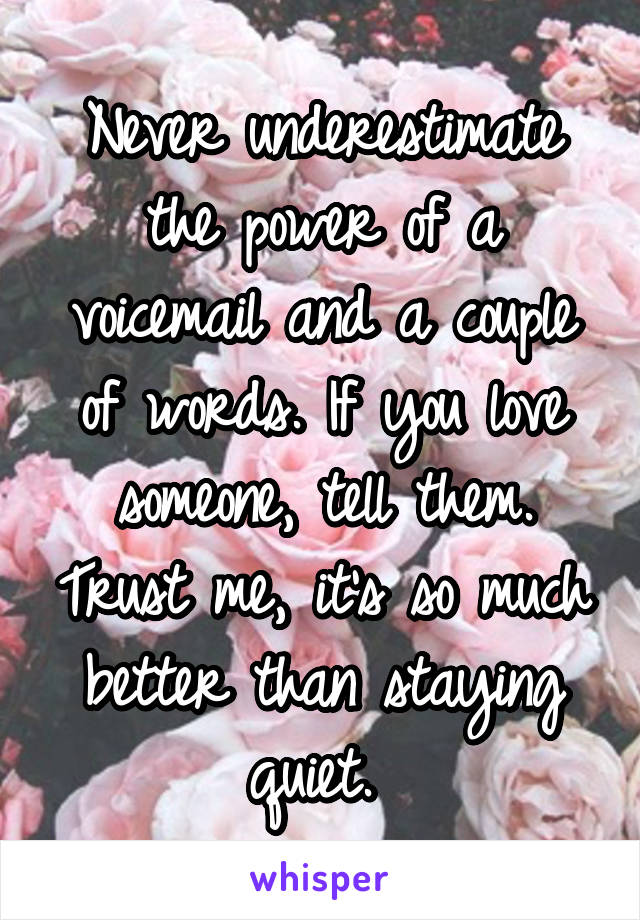 Never underestimate the power of a voicemail and a couple of words. If you love someone, tell them. Trust me, it's so much better than staying quiet. 