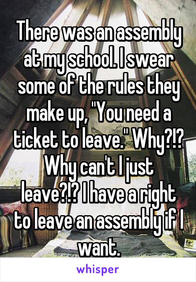 There was an assembly at my school. I swear some of the rules they make up, "You need a ticket to leave." Why?!? Why can't I just leave?!? I have a right to leave an assembly if I want.