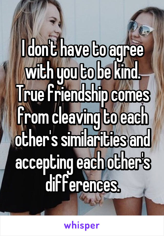 I don't have to agree with you to be kind. True friendship comes from cleaving to each other's similarities and accepting each other's differences.