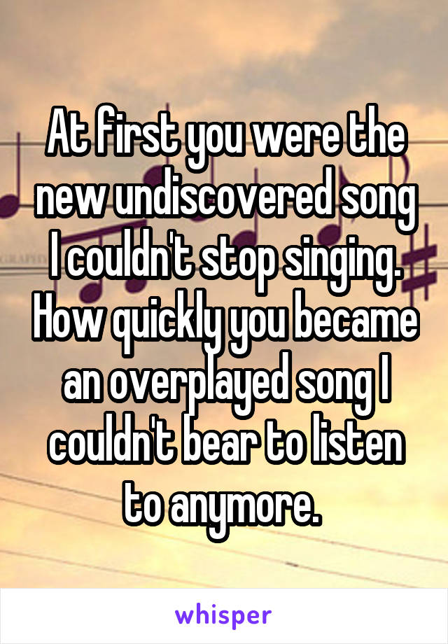 At first you were the new undiscovered song I couldn't stop singing. How quickly you became an overplayed song I couldn't bear to listen to anymore. 