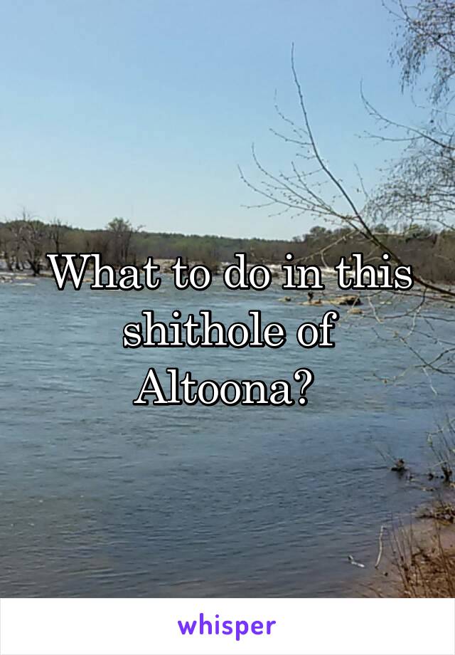 What to do in this shithole of Altoona? 