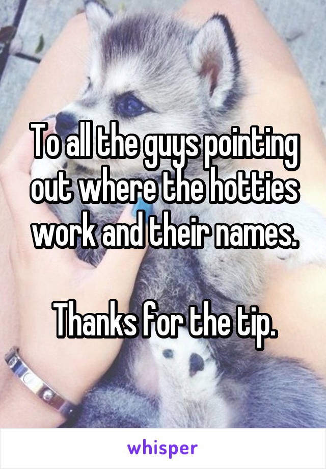 To all the guys pointing out where the hotties work and their names.

Thanks for the tip.