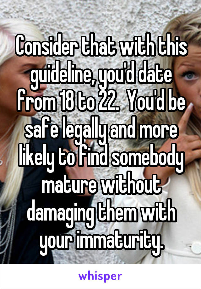 Consider that with this guideline, you'd date from 18 to 22.  You'd be safe legally and more likely to find somebody mature without damaging them with your immaturity.