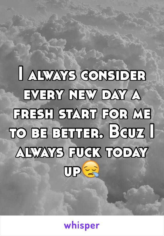 I always consider every new day a fresh start for me to be better. Bcuz I always fuck today up😪