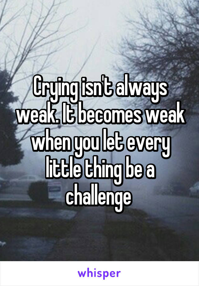 Crying isn't always weak. It becomes weak when you let every little thing be a challenge 