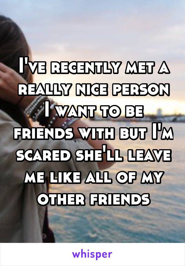 I've recently met a really nice person I want to be friends with but I'm scared she'll leave me like all of my other friends