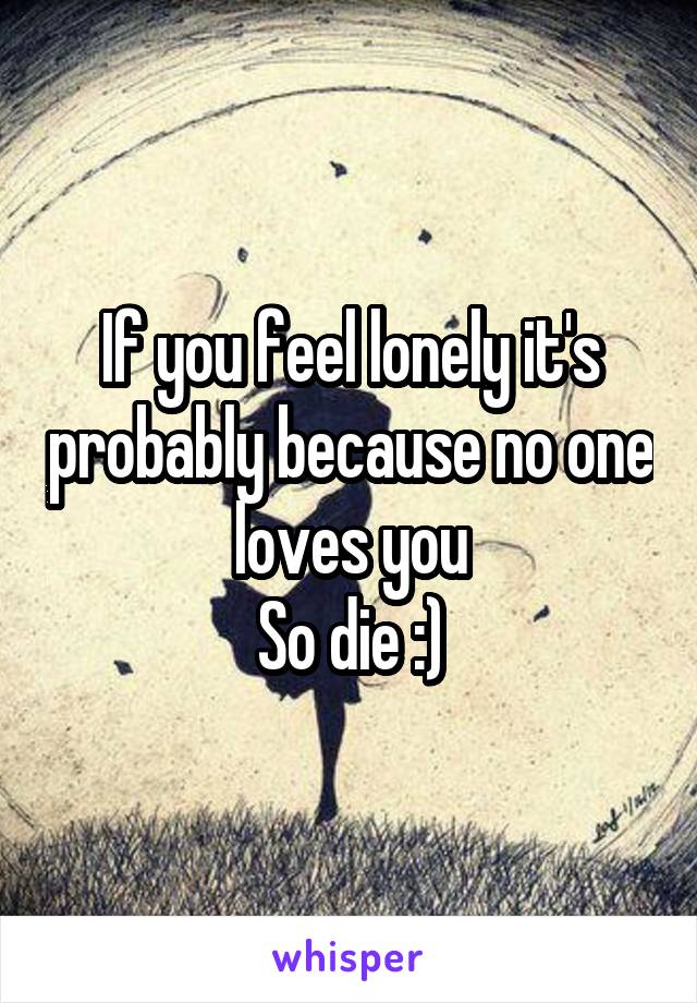 If you feel lonely it's probably because no one loves you
So die :)