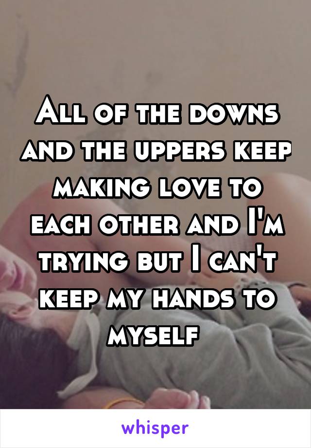 All of the downs and the uppers keep making love to each other and I'm trying but I can't keep my hands to myself 