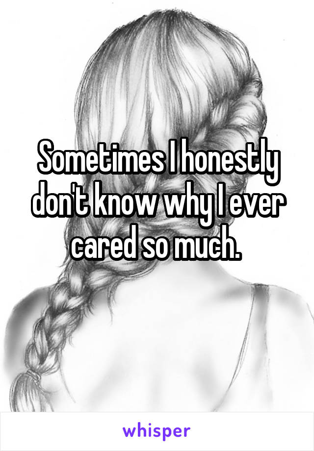 Sometimes I honestly don't know why I ever cared so much. 
