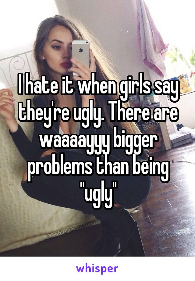 I hate it when girls say they're ugly. There are waaaayyy bigger problems than being "ugly"