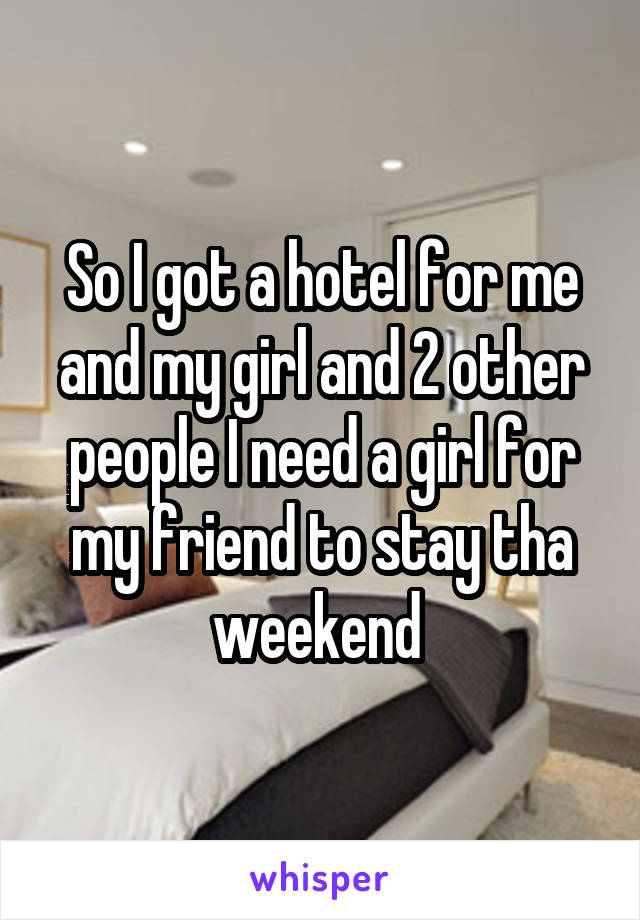 So I got a hotel for me and my girl and 2 other people I need a girl for my friend to stay tha weekend 