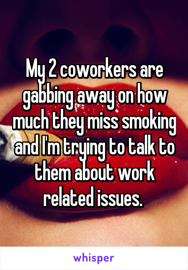 My 2 coworkers are gabbing away on how much they miss smoking and I'm trying to talk to them about work related issues. 