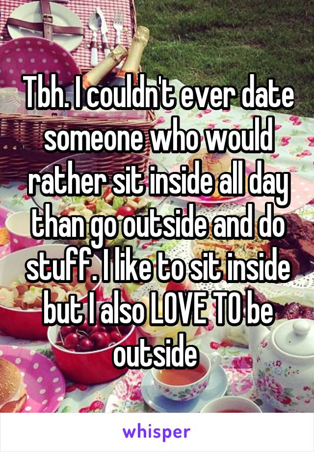 Tbh. I couldn't ever date someone who would rather sit inside all day than go outside and do stuff. I like to sit inside but I also LOVE TO be outside 