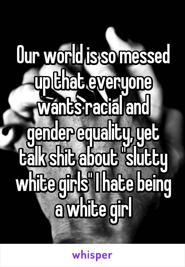 Our world is so messed up that everyone wants racial and gender equality, yet talk shit about "slutty white girls" I hate being a white girl