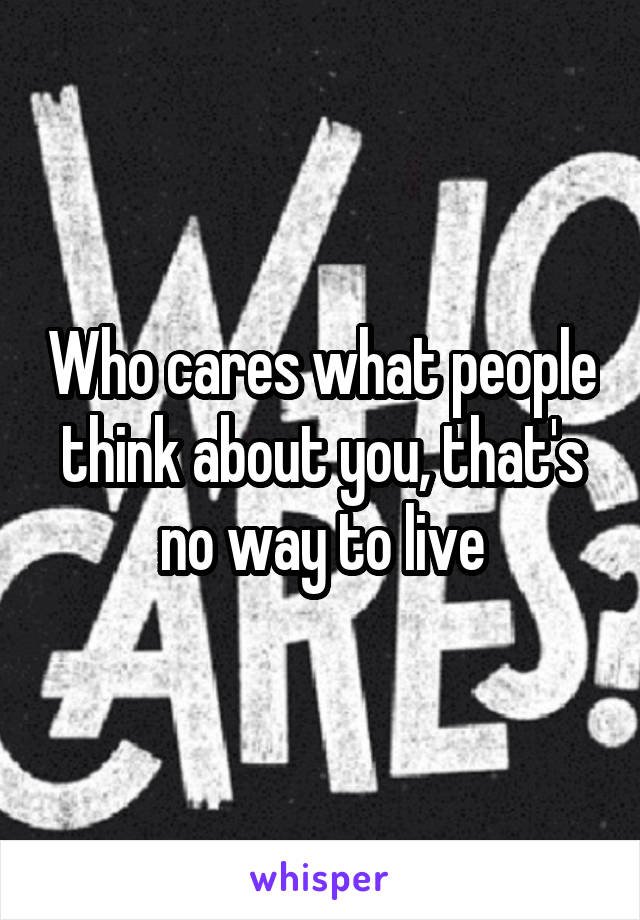 Who cares what people think about you, that's no way to live