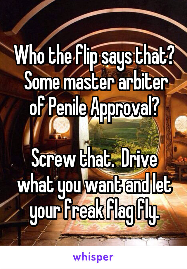 Who the flip says that?  Some master arbiter of Penile Approval?

Screw that.  Drive what you want and let your freak flag fly.