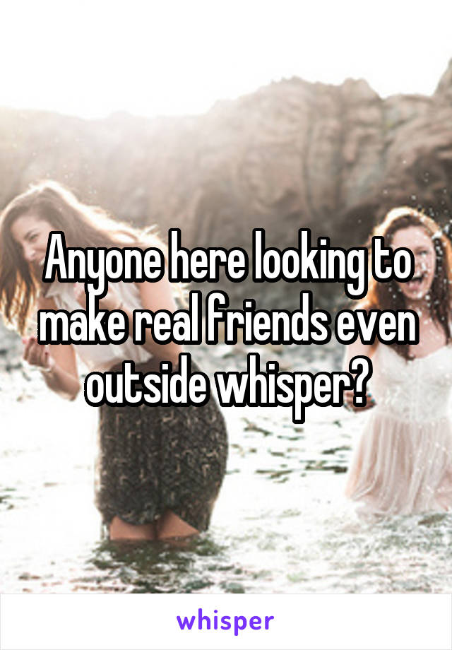 Anyone here looking to make real friends even outside whisper?