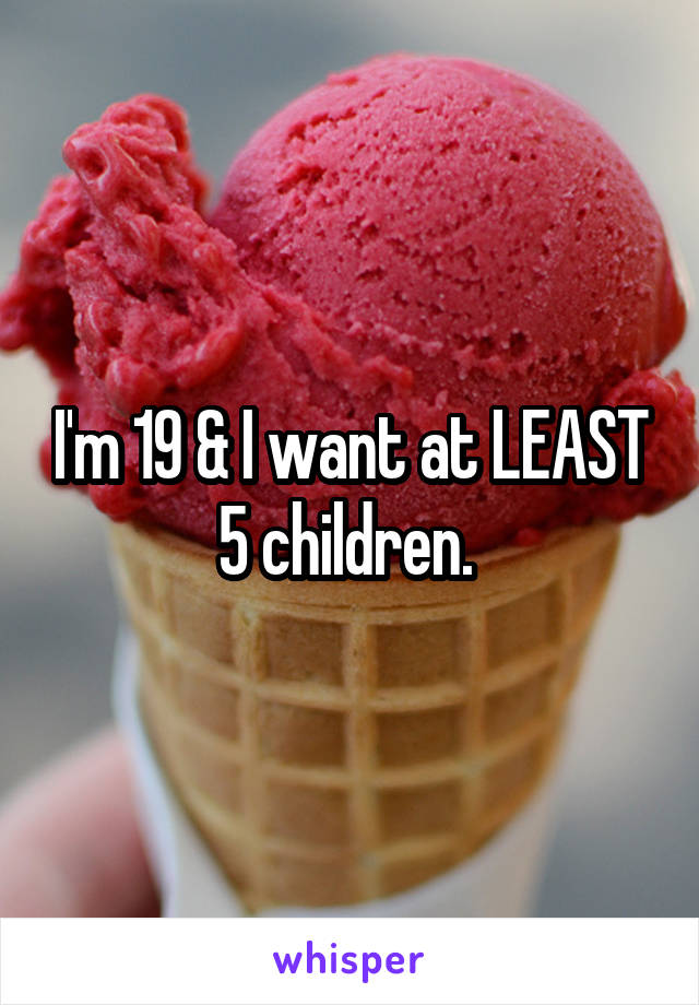 I'm 19 & I want at LEAST 5 children. 