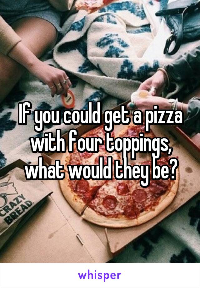 If you could get a pizza with four toppings, what would they be?