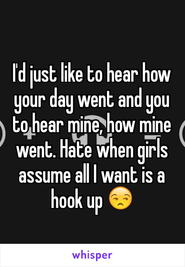 I'd just like to hear how your day went and you to hear mine, how mine went. Hate when girls assume all I want is a hook up 😒