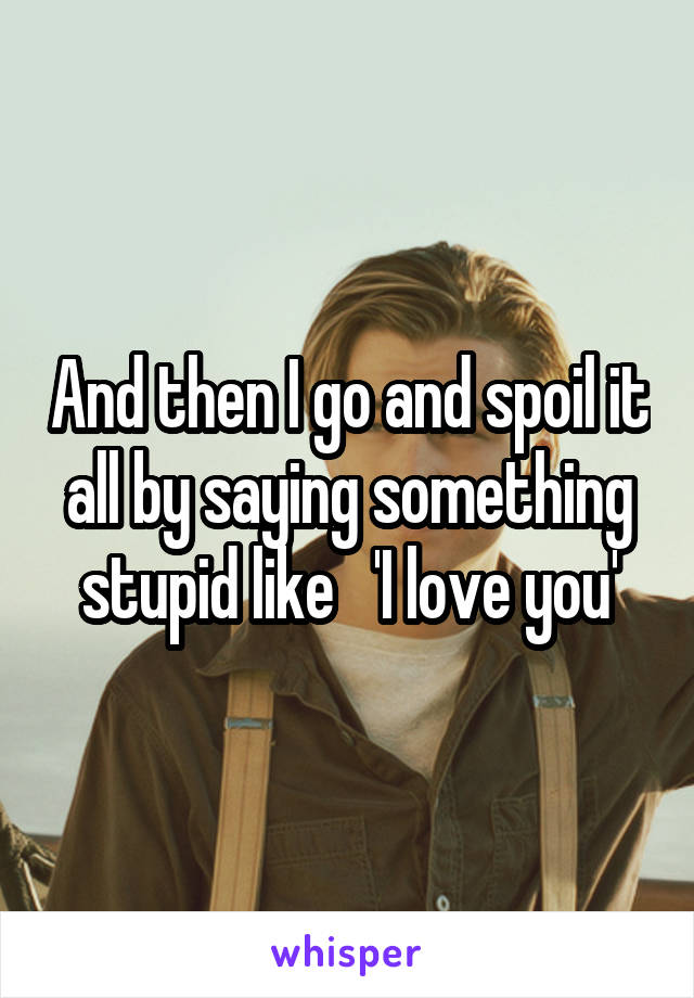 And then I go and spoil it all by saying something stupid like   'I love you'