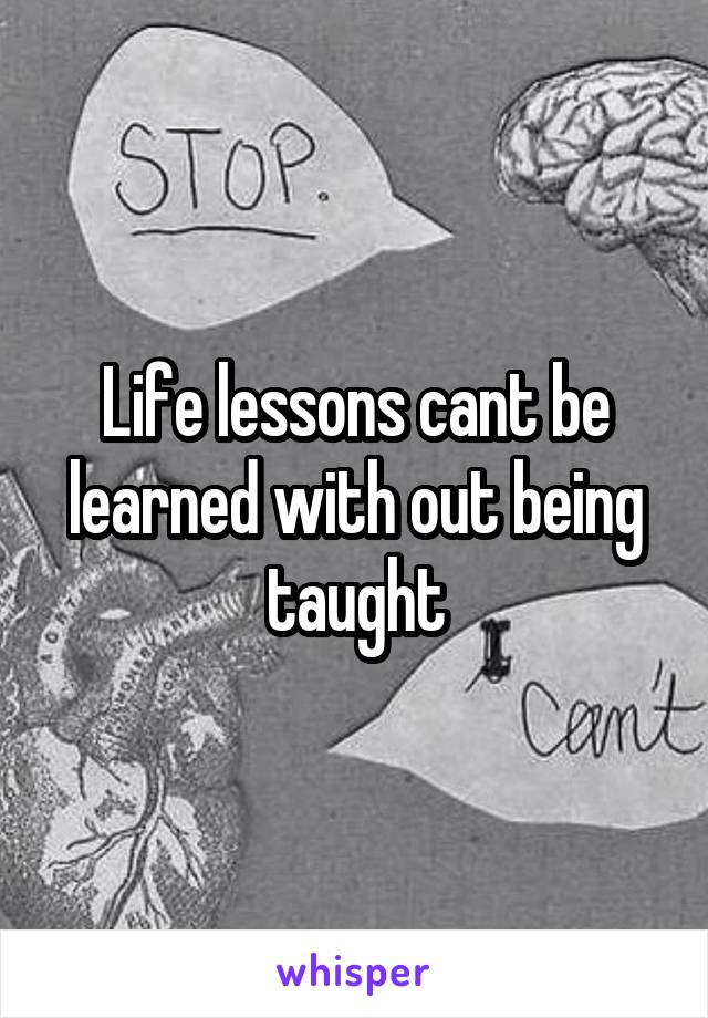 Life lessons cant be learned with out being taught