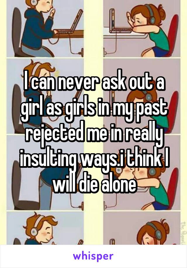 I can never ask out a girl as girls in my past rejected me in really insulting ways.i think I will die alone