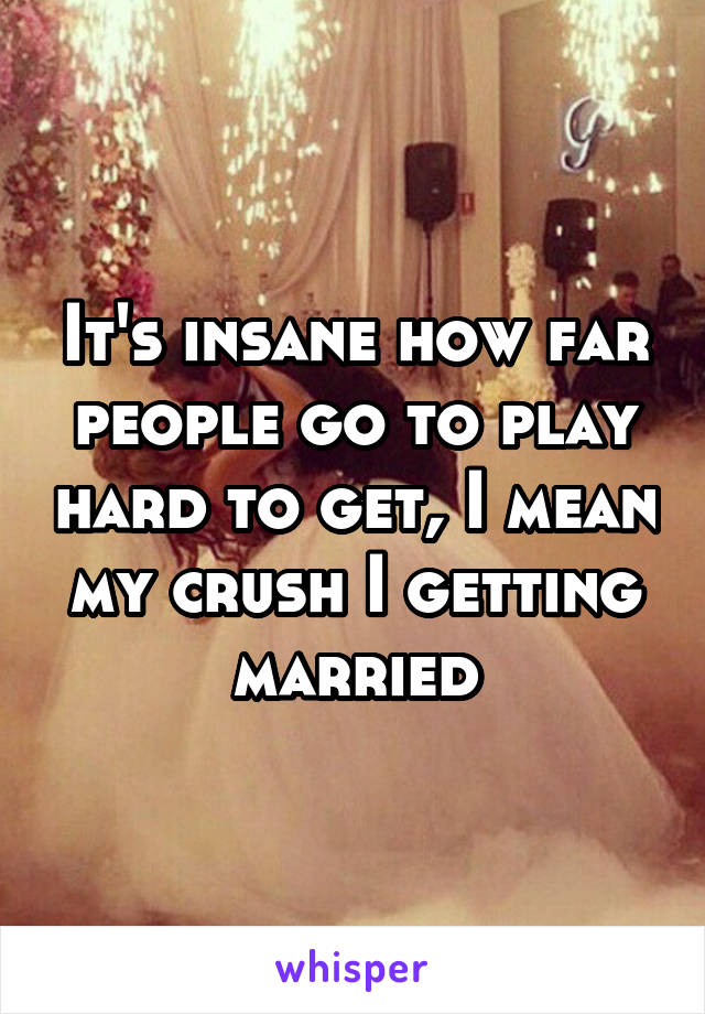 It's insane how far people go to play hard to get, I mean my crush I getting married