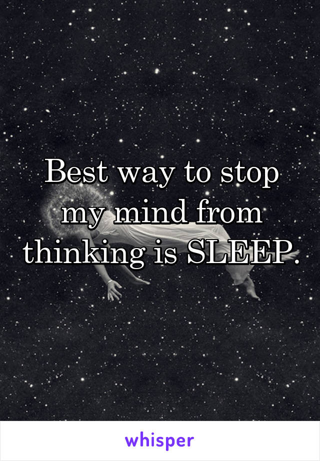 Best way to stop my mind from thinking is SLEEP.  