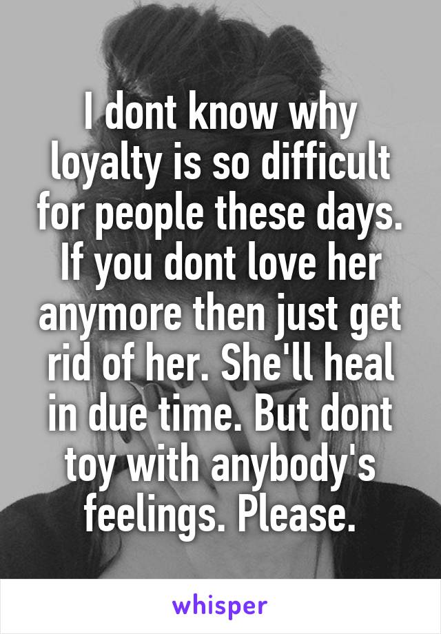 I dont know why loyalty is so difficult for people these days. If you dont love her anymore then just get rid of her. She'll heal in due time. But dont toy with anybody's feelings. Please.