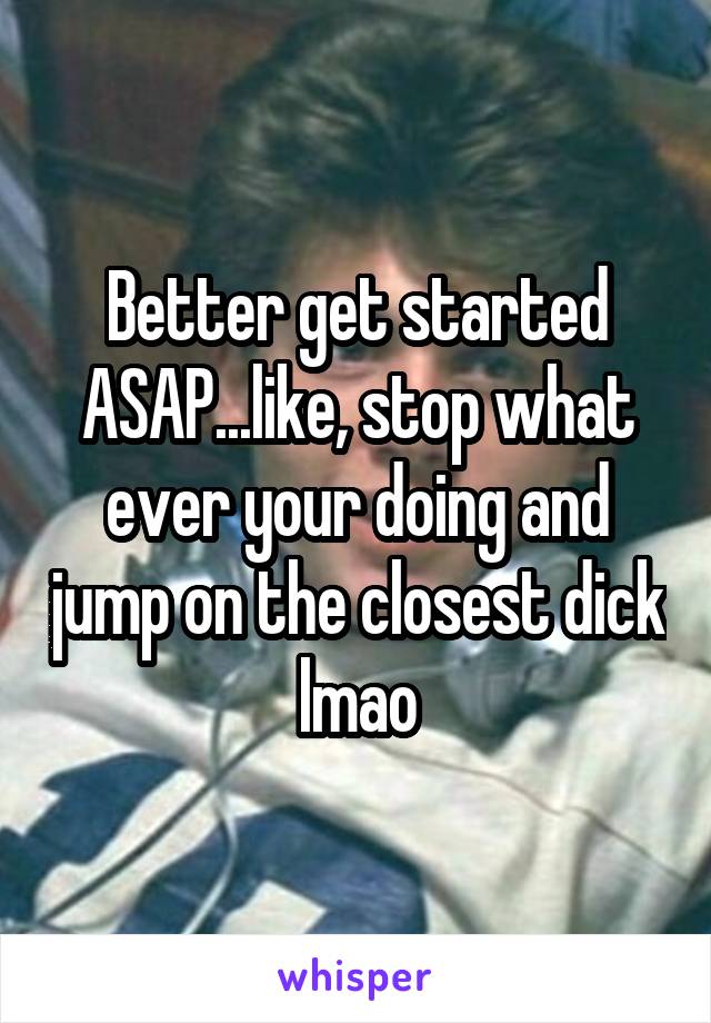 Better get started ASAP...like, stop what ever your doing and jump on the closest dick lmao